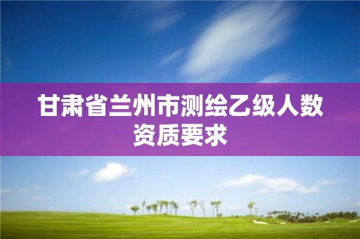 甘肅省蘭州市測(cè)繪乙級(jí)人數(shù)資質(zhì)要求