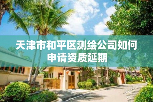 天津市和平區測繪公司如何申請資質延期