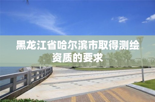 黑龍江省哈爾濱市取得測繪資質的要求