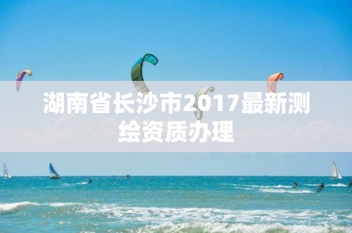 湖南省長沙市2017最新測繪資質辦理