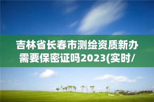 吉林省長春市測繪資質新辦需要保密證嗎2023(實時/更新中)