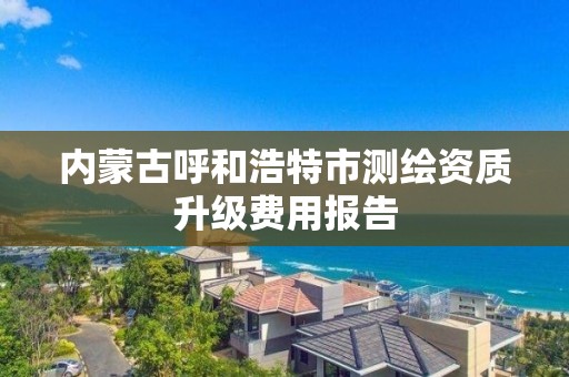 內蒙古呼和浩特市測繪資質升級費用報告