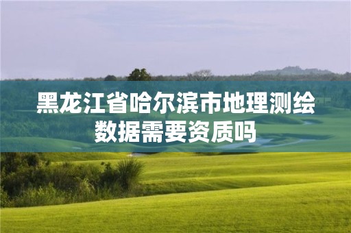 黑龍江省哈爾濱市地理測繪數據需要資質嗎