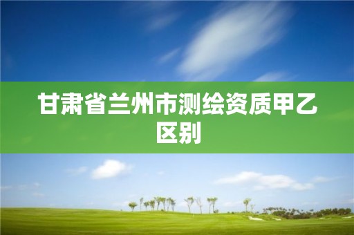 甘肅省蘭州市測(cè)繪資質(zhì)甲乙區(qū)別