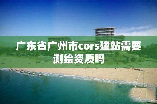 廣東省廣州市cors建站需要測繪資質(zhì)嗎