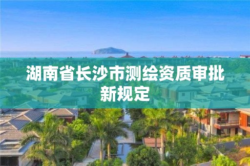 湖南省長沙市測繪資質審批新規(guī)定