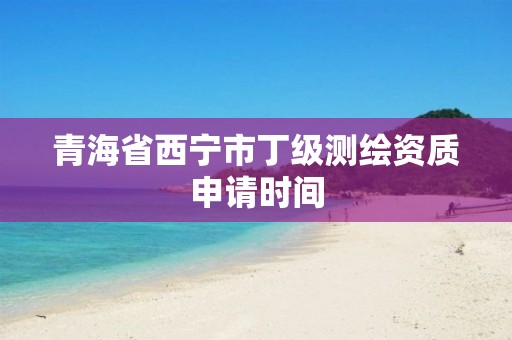 青海省西寧市丁級測繪資質申請時間