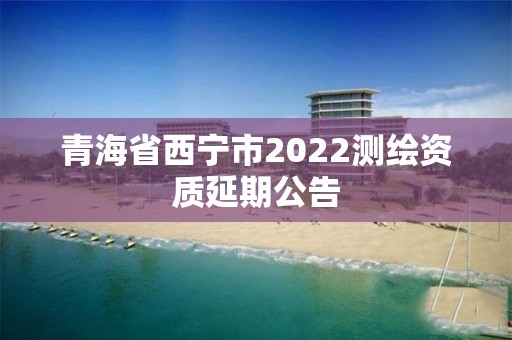 青海省西寧市2022測繪資質延期公告