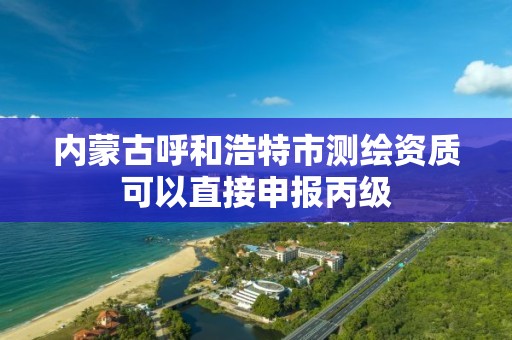 內蒙古呼和浩特市測繪資質可以直接申報丙級