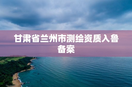 甘肅省蘭州市測繪資質入魯備案