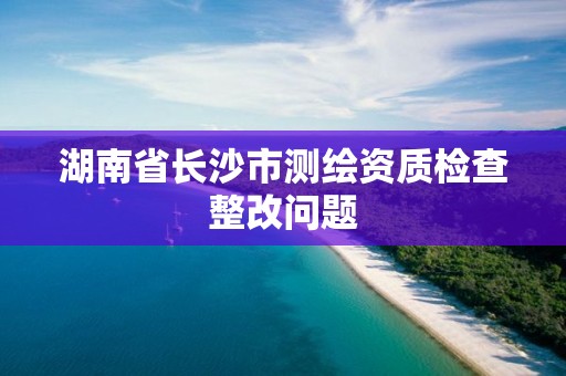 湖南省長沙市測繪資質檢查整改問題