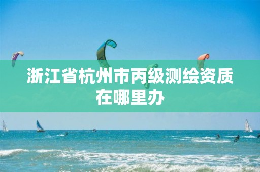 浙江省杭州市丙級測繪資質在哪里辦