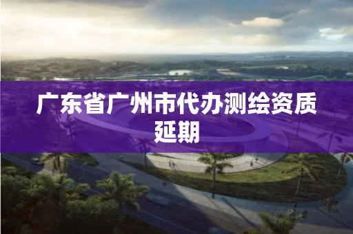 廣東省廣州市代辦測繪資質延期