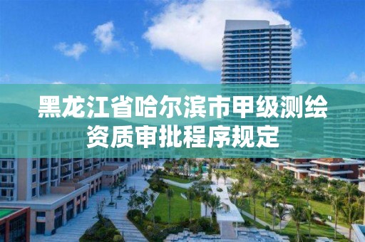 黑龍江省哈爾濱市甲級測繪資質審批程序規定