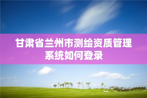 甘肅省蘭州市測繪資質(zhì)管理系統(tǒng)如何登錄