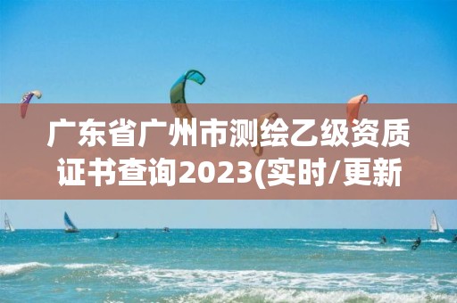 廣東省廣州市測繪乙級資質證書查詢2023(實時/更新中)