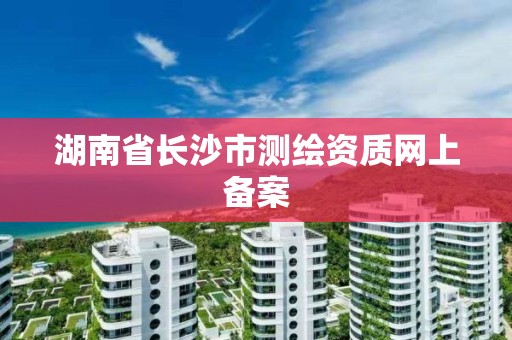 湖南省長沙市測繪資質網上備案