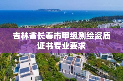 吉林省長春市甲級測繪資質(zhì)證書專業(yè)要求