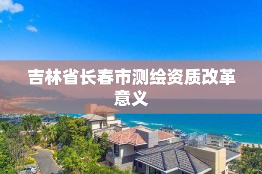 吉林省長春市測繪資質改革意義