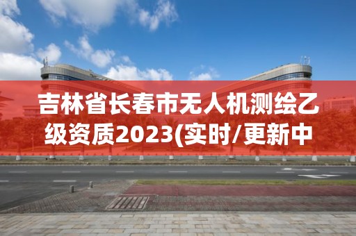 吉林省長春市無人機測繪乙級資質(zhì)2023(實時/更新中)