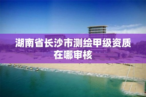 湖南省長沙市測繪甲級資質在哪審核