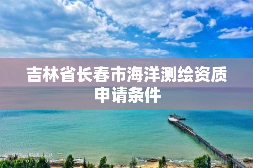 吉林省長春市海洋測繪資質申請條件