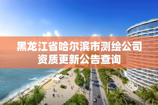 黑龍江省哈爾濱市測(cè)繪公司資質(zhì)更新公告查詢