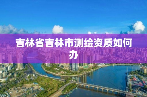 吉林省吉林市測繪資質如何辦