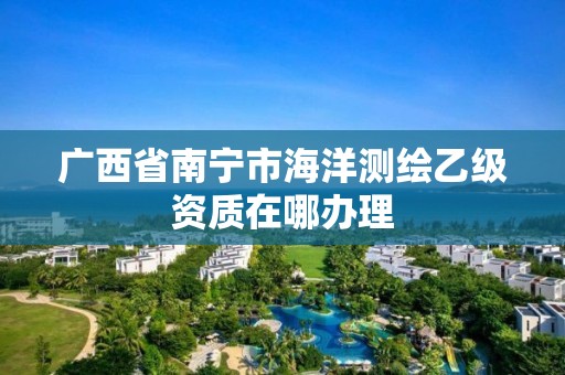 廣西省南寧市海洋測繪乙級資質在哪辦理