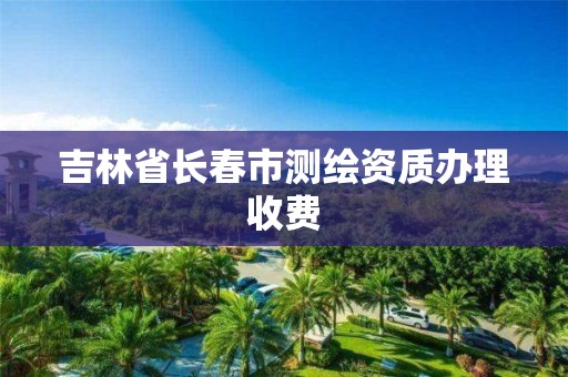 吉林省長春市測繪資質辦理收費