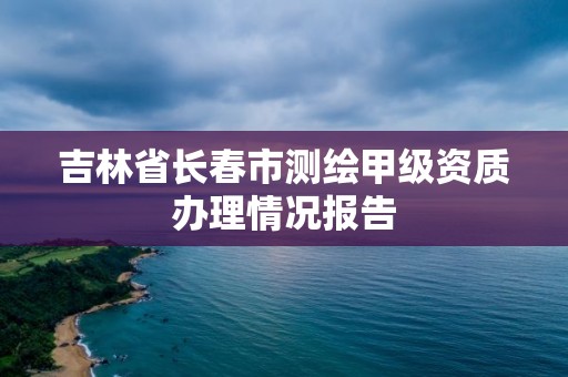 吉林省長春市測繪甲級資質辦理情況報告