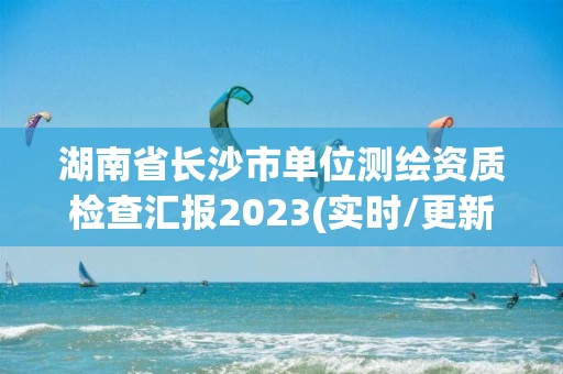 湖南省長沙市單位測繪資質檢查匯報2023(實時/更新中)