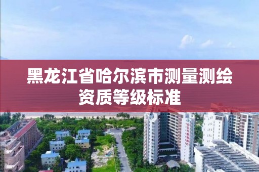 黑龍江省哈爾濱市測量測繪資質等級標準