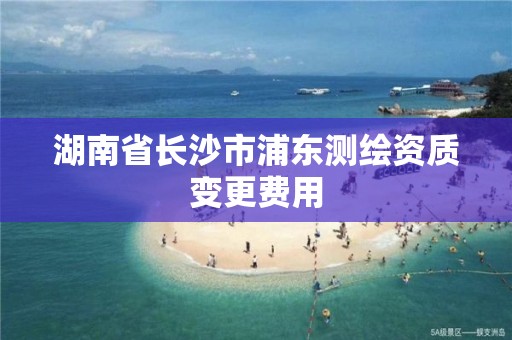 湖南省長沙市浦東測繪資質變更費用