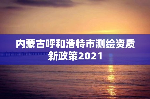 內(nèi)蒙古呼和浩特市測繪資質(zhì)新政策2021