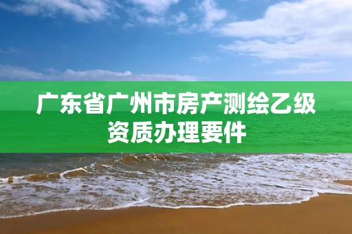 廣東省廣州市房產測繪乙級資質辦理要件