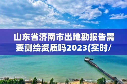 山東省濟(jì)南市出地勘報告需要測繪資質(zhì)嗎2023(實(shí)時/更新中)