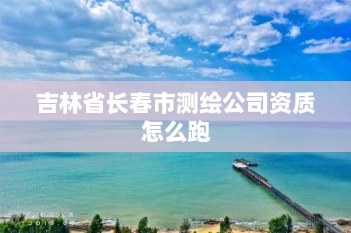 吉林省長春市測繪公司資質怎么跑