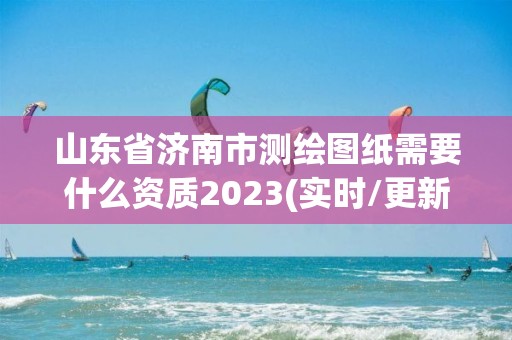 山東省濟南市測繪圖紙需要什么資質2023(實時/更新中)