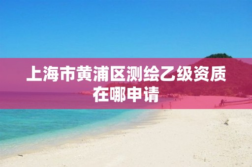 上海市黃浦區(qū)測繪乙級(jí)資質(zhì)在哪申請