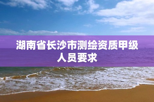 湖南省長沙市測繪資質(zhì)甲級人員要求