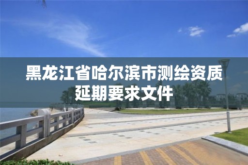 黑龍江省哈爾濱市測繪資質延期要求文件