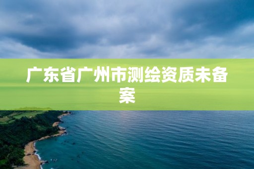 廣東省廣州市測繪資質(zhì)未備案