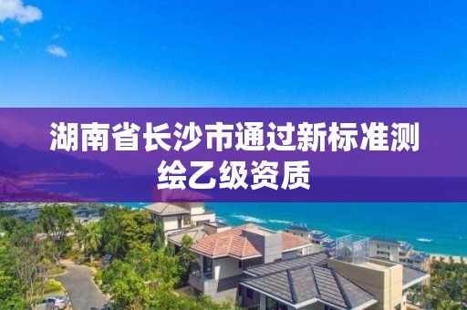 湖南省長沙市通過新標(biāo)準(zhǔn)測繪乙級資質(zhì)