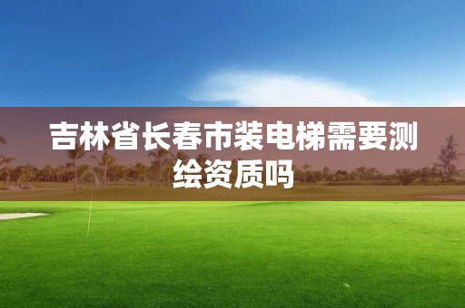 吉林省長春市裝電梯需要測(cè)繪資質(zhì)嗎