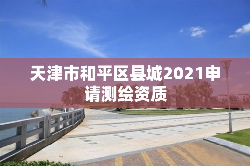 天津市和平區(qū)縣城2021申請測繪資質(zhì)