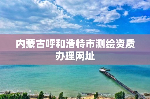 內蒙古呼和浩特市測繪資質辦理網址