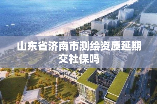 山東省濟南市測繪資質(zhì)延期交社保嗎