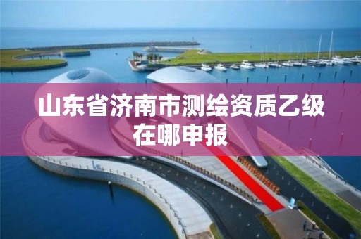 山東省濟南市測繪資質乙級在哪申報