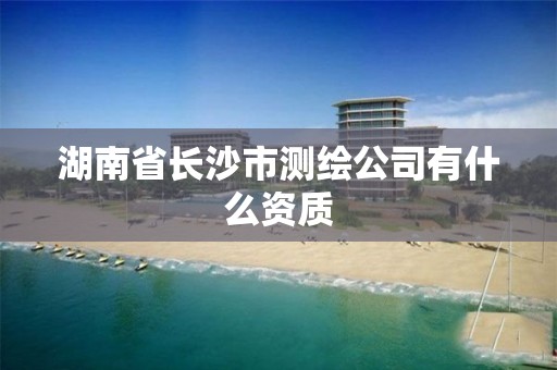 湖南省長(zhǎng)沙市測(cè)繪公司有什么資質(zhì)